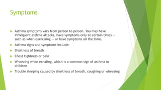 Symptoms
 Asthma symptoms vary from person to person. You may have
infrequent asthma attacks, have symptoms only at certain times —
such as when exercising — or have symptoms all the time.
 Asthma signs and symptoms include:
 Shortness of breath
 Chest tightness or pain
 Wheezing when exhaling, which is a common sign of asthma in
children
 Trouble sleeping caused by shortness of breath, coughing or wheezing
 