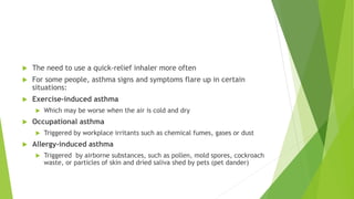  The need to use a quick-relief inhaler more often
 For some people, asthma signs and symptoms flare up in certain
situations:
 Exercise-induced asthma
 Which may be worse when the air is cold and dry
 Occupational asthma
 Triggered by workplace irritants such as chemical fumes, gases or dust
 Allergy-induced asthma
 Triggered by airborne substances, such as pollen, mold spores, cockroach
waste, or particles of skin and dried saliva shed by pets (pet dander)
 