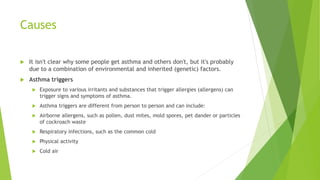 Causes
 It isn't clear why some people get asthma and others don't, but it's probably
due to a combination of environmental and inherited (genetic) factors.
 Asthma triggers
 Exposure to various irritants and substances that trigger allergies (allergens) can
trigger signs and symptoms of asthma.
 Asthma triggers are different from person to person and can include:
 Airborne allergens, such as pollen, dust mites, mold spores, pet dander or particles
of cockroach waste
 Respiratory infections, such as the common cold
 Physical activity
 Cold air
 