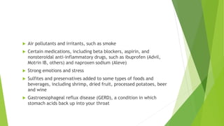 Air pollutants and irritants, such as smoke
 Certain medications, including beta blockers, aspirin, and
nonsteroidal anti-inflammatory drugs, such as ibuprofen (Advil,
Motrin IB, others) and naproxen sodium (Aleve)
 Strong emotions and stress
 Sulfites and preservatives added to some types of foods and
beverages, including shrimp, dried fruit, processed potatoes, beer
and wine
 Gastroesophageal reflux disease (GERD), a condition in which
stomach acids back up into your throat
 