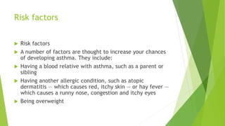Risk factors
 Risk factors
 A number of factors are thought to increase your chances
of developing asthma. They include:
 Having a blood relative with asthma, such as a parent or
sibling
 Having another allergic condition, such as atopic
dermatitis — which causes red, itchy skin — or hay fever —
which causes a runny nose, congestion and itchy eyes
 Being overweight
 