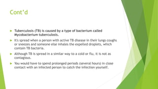 Cont’d
 Tuberculosis (TB) is caused by a type of bacterium called
Mycobacterium tuberculosis.
 It's spread when a person with active TB disease in their lungs coughs
or sneezes and someone else inhales the expelled droplets, which
contain TB bacteria.
 Although TB is spread in a similar way to a cold or flu, it is not as
contagious.
 You would have to spend prolonged periods (several hours) in close
contact with an infected person to catch the infection yourself.
 
