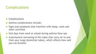 Complications
 Complications
 Asthma complications include:
 Signs and symptoms that interfere with sleep, work and
other activities
 Sick days from work or school during asthma flare-ups
 A permanent narrowing of the tubes that carry air to and
from your lungs (bronchial tubes), which affects how well
you can breathe
 