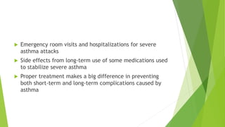  Emergency room visits and hospitalizations for severe
asthma attacks
 Side effects from long-term use of some medications used
to stabilize severe asthma
 Proper treatment makes a big difference in preventing
both short-term and long-term complications caused by
asthma
 