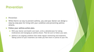 Prevention
 Prevention
 While there's no way to prevent asthma, you and your doctor can design a
step-by-step plan for living with your condition and preventing asthma
attacks.
 Follow your asthma action plan.
 With your doctor and health care team, write a detailed plan for taking
medications and managing an asthma attack. Then be sure to follow your plan.
 Asthma is an ongoing condition that needs regular monitoring and treatment.
Taking control of your treatment can make you feel more in control of your life.
 