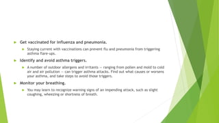  Get vaccinated for influenza and pneumonia.
 Staying current with vaccinations can prevent flu and pneumonia from triggering
asthma flare-ups.
 Identify and avoid asthma triggers.
 A number of outdoor allergens and irritants — ranging from pollen and mold to cold
air and air pollution — can trigger asthma attacks. Find out what causes or worsens
your asthma, and take steps to avoid those triggers.
 Monitor your breathing.
 You may learn to recognize warning signs of an impending attack, such as slight
coughing, wheezing or shortness of breath.
 