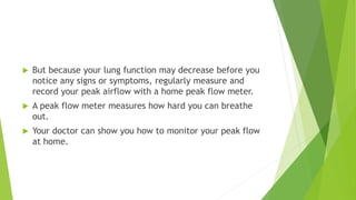  But because your lung function may decrease before you
notice any signs or symptoms, regularly measure and
record your peak airflow with a home peak flow meter.
 A peak flow meter measures how hard you can breathe
out.
 Your doctor can show you how to monitor your peak flow
at home.
 