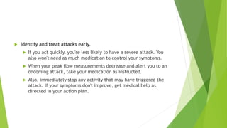  Identify and treat attacks early.
 If you act quickly, you're less likely to have a severe attack. You
also won't need as much medication to control your symptoms.
 When your peak flow measurements decrease and alert you to an
oncoming attack, take your medication as instructed.
 Also, immediately stop any activity that may have triggered the
attack. If your symptoms don't improve, get medical help as
directed in your action plan.
 