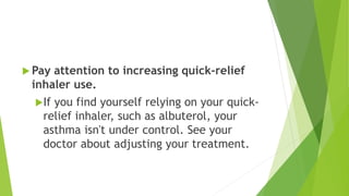  Pay attention to increasing quick-relief
inhaler use.
If you find yourself relying on your quick-
relief inhaler, such as albuterol, your
asthma isn't under control. See your
doctor about adjusting your treatment.
 