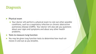 Diagnosis
 Physical exam
 Your doctor will perform a physical exam to rule out other possible
conditions, such as a respiratory infection or chronic obstructive
pulmonary disease (COPD). Your doctor will also ask you questions
about your signs and symptoms and about any other health
problems.
 Tests to measure lung function
 You may be given lung function tests to determine how much air
moves in and out as you breathe.
 