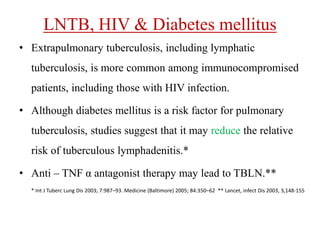LNTB, HIV & Diabetes mellitus
• Extrapulmonary tuberculosis, including lymphatic
tuberculosis, is more common among immunocompromised
patients, including those with HIV infection.
• Although diabetes mellitus is a risk factor for pulmonary
tuberculosis, studies suggest that it may reduce the relative
risk of tuberculous lymphadenitis.*
• Anti – TNF α antagonist therapy may lead to TBLN.**
* Int J Tuberc Lung Dis 2003; 7:987–93. Medicine (Baltimore) 2005; 84:350–62 ** Lancet, infect Dis 2003, 3,148-155
 