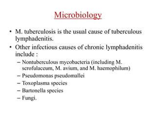 Microbiology
• M. tuberculosis is the usual cause of tuberculous
lymphadenitis.
• Other infectious causes of chronic lymphadenitis
include :
– Nontuberculous mycobacteria (including M.
scrofulaceum, M. avium, and M. haemophilum)
– Pseudomonas pseudomallei
– Toxoplasma species
– Bartonella species
– Fungi.
 