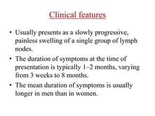 Clinical features
• Usually presents as a slowly progressive,
painless swelling of a single group of lymph
nodes.
• The duration of symptoms at the time of
presentation is typically 1–2 months, varying
from 3 weeks to 8 months.
• The mean duration of symptoms is usually
longer in men than in women.
 