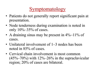 Symptomatology
• Patients do not generally report significant pain at
presentation.
• Node tenderness during examination is noted in
only 10%–35% of cases.
• A draining sinus may be present in 4%–11% of
cases.
• Unilateral involvement of 1–3 nodes has been
noted in 85% of cases.
• Cervical chain involvement is most common
(45%–70%) with 12%–26% in the supraclavicular
region; 20% of cases are bilateral.
 