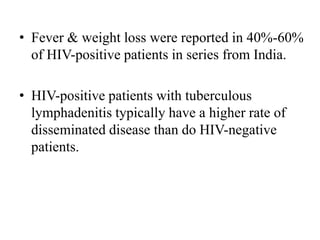 • Fever & weight loss were reported in 40%-60%
of HIV-positive patients in series from India.
• HIV-positive patients with tuberculous
lymphadenitis typically have a higher rate of
disseminated disease than do HIV-negative
patients.
 