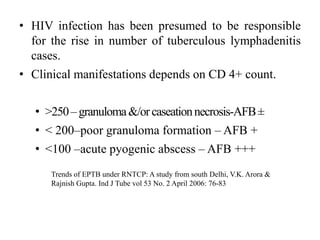 • HIV infection has been presumed to be responsible
for the rise in number of tuberculous lymphadenitis
cases.
• Clinical manifestations depends on CD 4+ count.
• >250–granuloma&/orcaseationnecrosis-AFB±
• < 200–poor granuloma formation – AFB +
• <100 –acute pyogenic abscess – AFB +++
Trends of EPTB under RNTCP: A study from south Delhi, V.K. Arora &
Rajnish Gupta. Ind J Tube vol 53 No. 2 April 2006: 76-83
 