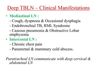 Deep TBLN – Clinical Manifestations
• Mediastinal LN :
- Cough, dyspnoea & Occasional dysphagia
- Endobronchial TB, RML Syndrome
- Caseous pneumonia & Obstructive Lobar
emphysema
• Intercostal LN :
- Chronic chest pain
- Parasternal & mammary cold abscess.
Paratracheal LN communicate with deep cervical &
abdominal LN
 