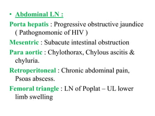 • Abdominal LN :
Porta hepatis : Progressive obstructive jaundice
( Pathognomonic of HIV )
Mesentric : Subacute intestinal obstruction
Para aortic : Chylothorax, Chylous ascitis &
chyluria.
Retroperitoneal : Chronic abdominal pain,
Psoas abscess.
Femoral triangle : LN of Poplat – UL lower
limb swelling
 