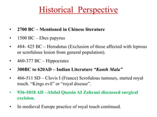 Historical Perspective
• 2700 BC – Mentioned in Chinese literature
• 1500 BC – Ebes papyrus
• 484- 425 BC – Herodotus (Exclusion of those affected with leprous
or scrofulous lesion from general population).
• 460-377 BC – Hippocrates
• 300BC to 620AD – Indian Literature “Kanth Mala”
• 466-511 SD – Clovis I (France) Scrofulous tumours, started royal
touch. “Kings evil” or “royal disease”.
• 936-1018 AD –Abdul Quasin AI Zahrani discussed surgical
excision.
• In medieval Europe practice of royal touch continued.
 