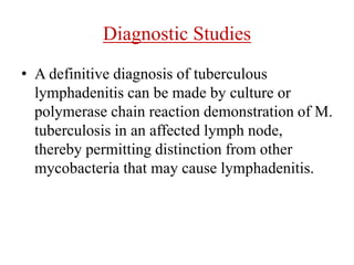 Diagnostic Studies
• A definitive diagnosis of tuberculous
lymphadenitis can be made by culture or
polymerase chain reaction demonstration of M.
tuberculosis in an affected lymph node,
thereby permitting distinction from other
mycobacteria that may cause lymphadenitis.
 