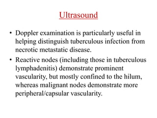 Ultrasound
• Doppler examination is particularly useful in
helping distinguish tuberculous infection from
necrotic metastatic disease.
• Reactive nodes (including those in tuberculous
lymphadenitis) demonstrate prominent
vascularity, but mostly confined to the hilum,
whereas malignant nodes demonstrate more
peripheral/capsular vascularity.
 