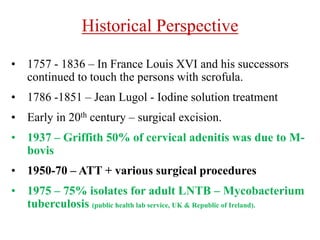 Historical Perspective
• 1757 - 1836 – In France Louis XVI and his successors
continued to touch the persons with scrofula.
• 1786 -1851 – Jean Lugol - Iodine solution treatment
• Early in 20th century – surgical excision.
• 1937 – Griffith 50% of cervical adenitis was due to M-
bovis
• 1950-70 – ATT + various surgical procedures
• 1975 – 75% isolates for adult LNTB – Mycobacterium
tuberculosis (public health lab service, UK & Republic of Ireland).
 