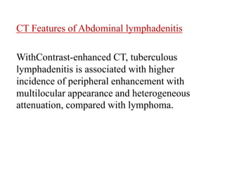 CT Features of Abdominal lymphadenitis
WithContrast-enhanced CT, tuberculous
lymphadenitis is associated with higher
incidence of peripheral enhancement with
multilocular appearance and heterogeneous
attenuation, compared with lymphoma.
 