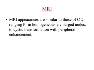 MRI
• MRI appearances are similar to those of CT,
ranging form homogeneously enlarged nodes,
to cystic transformation with peripheral
enhancement.
 