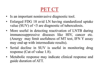 PET CT
• Is an important noninvasive diagnostic tool.
• Enlarged FDG 18 avid LN having standardized uptake
value (SUV) of <5 are diagnostic of tuberculosis.
• More useful in detecting reactivation of LNTB during
immunosuppressive diseases like HIV, cancer etc.
(Anergy may limit usefulness of MT test, IFN Y assay
may end up with intermediate results).
• Serial decline in SUV is useful in monitoring drug
response (Cut of value 1.8).
• Metabolic response may indicate clinical response and
guide duration of ATT.
 