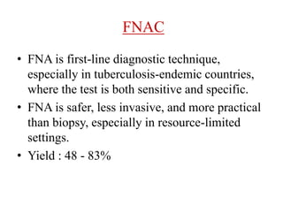 FNAC
• FNA is first-line diagnostic technique,
especially in tuberculosis-endemic countries,
where the test is both sensitive and specific.
• FNA is safer, less invasive, and more practical
than biopsy, especially in resource-limited
settings.
• Yield : 48 - 83%
 