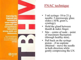 FNAC techniq FNAC techniqueues-
Guidelines
• 5 ml syringe- 18 to 21 g
needle- 3 microscopy glass
slides ( AFB, gram’s, cytology)
• Hold the gland between thumb
& index finger
• Site – centre of node – point of
maximum fluctuation (through
healthy skin)
• Pull back on the syringe piston
– if no aspirate obtained –
move the needle in both
direction while gently
compressing the LN
• 5 ml syringe- 18 to 21 g
needle- 3 microscopy glass
slides ( AFB, gram’s,
cytology).
• Hold the gland between
thumb & index finger.
• Site – centre of node – point
of maximum fluctuation
(through healthy skin).
• Pull back on the syringe
piston – if no aspirate
obtained – move the needle
in both direction while
gently compressing the LN.
 