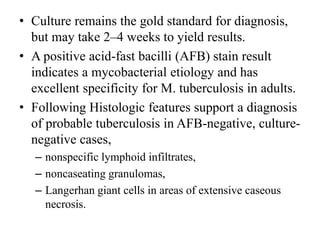 • Culture remains the gold standard for diagnosis,
but may take 2–4 weeks to yield results.
• A positive acid-fast bacilli (AFB) stain result
indicates a mycobacterial etiology and has
excellent specificity for M. tuberculosis in adults.
• Following Histologic features support a diagnosis
of probable tuberculosis in AFB-negative, culture-
negative cases,
– nonspecific lymphoid infiltrates,
– noncaseating granulomas,
– Langerhan giant cells in areas of extensive caseous
necrosis.
 