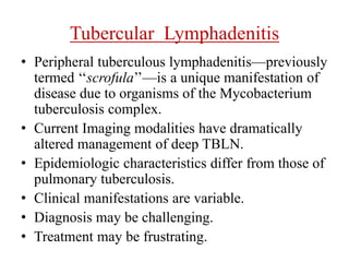 Tubercular Lymphadenitis
• Peripheral tuberculous lymphadenitis—previously
termed ‘‘scrofula’’—is a unique manifestation of
disease due to organisms of the Mycobacterium
tuberculosis complex.
• Current Imaging modalities have dramatically
altered management of deep TBLN.
• Epidemiologic characteristics differ from those of
pulmonary tuberculosis.
• Clinical manifestations are variable.
• Diagnosis may be challenging.
• Treatment may be frustrating.
 