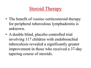 Steroid Therapy
• The benefit of routine corticosteroid therapy
for peripheral tuberculous lymphadenitis is
unknown.
• A double blind, placebo controlled trial
involving 117 children with endobronchial
tuberculosis revealed a significantly greater
improvement in those who received a 37-day
tapering course of steroids.
 