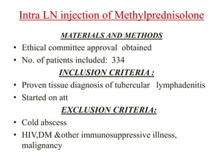 • Ethical committee approval obtained
• No. of patients included: 334
INCLUSION CRITERIA :
• Proven tissue diagnosis of tubercular lymphadenitis
• Started on att
EXCLUSION CRITERIA:
• Cold abscess
• HIV,DM &other immunosuppressive illness,
malignancy
Intra LN injection of Methylprednisolone
MATERIALS AND METHODS
 