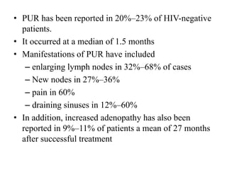 • PUR has been reported in 20%–23% of HIV-negative
patients.
• It occurred at a median of 1.5 months
• Manifestations of PUR have included
– enlarging lymph nodes in 32%–68% of cases
– New nodes in 27%–36%
– pain in 60%
– draining sinuses in 12%–60%
• In addition, increased adenopathy has also been
reported in 9%–11% of patients a mean of 27 months
after successful treatment
 