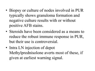 • Biopsy or culture of nodes involved in PUR
typically shows granuloma formation and
negative culture results with or without
positive AFB stains.
• Steroids have been considered as a means to
reduce the robust immune response in PUR,
but their use is controversial.
• Intra LN injection of depot
Methylprednisolone averts most of these, if
given at earliest warning signal.
 