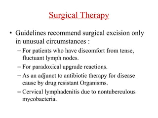 Surgical Therapy
• Guidelines recommend surgical excision only
in unusual circumstances :
– For patients who have discomfort from tense,
fluctuant lymph nodes.
– For paradoxical upgrade reactions.
– As an adjunct to antibiotic therapy for disease
cause by drug resistant Organisms.
– Cervical lymphadenitis due to nontuberculous
mycobacteria.
 