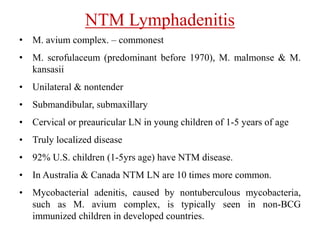 NTM Lymphadenitis
• M. avium complex. – commonest
• M. scrofulaceum (predominant before 1970), M. malmonse & M.
kansasii
• Unilateral & nontender
• Submandibular, submaxillary
• Cervical or preauricular LN in young children of 1-5 years of age
• Truly localized disease
• 92% U.S. children (1-5yrs age) have NTM disease.
• In Australia & Canada NTM LN are 10 times more common.
• Mycobacterial adenitis, caused by nontuberculous mycobacteria,
such as M. avium complex, is typically seen in non-BCG
immunized children in developed countries.
 