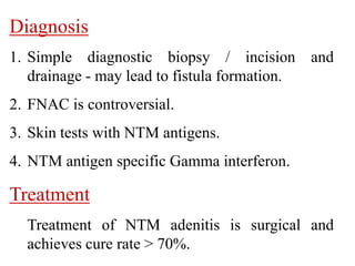 Diagnosis
1. Simple diagnostic biopsy / incision and
drainage - may lead to fistula formation.
2. FNAC is controversial.
3. Skin tests with NTM antigens.
4. NTM antigen specific Gamma interferon.
Treatment
Treatment of NTM adenitis is surgical and
achieves cure rate > 70%.
 