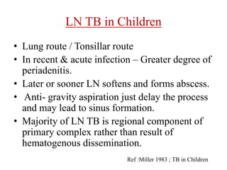 LN TB in Children
• Lung route / Tonsillar route
• In recent & acute infection – Greater degree of
periadenitis.
• Later or sooner LN softens and forms abscess.
• Anti- gravity aspiration just delay the process
and may lead to sinus formation.
• Majority of LN TB is regional component of
primary complex rather than result of
hematogenous dissemination.
Ref :Miller 1983 ; TB in Children
 