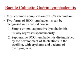 Bacille Calmette-Guérin lymphadenitis
• Most common complication of BCG vaccination.
• Two forms of BCG lymphadenitis can be
recognised in its natural course :
1. Simple or non-suppurative lymphadenitis,
usually regresses spontaneously.
2. Suppurative BCG lymphadenitis distinguished
by the development of fluctuations in the
swelling, with erythema and oedema of
overlying skin.
 