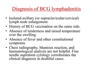 Diagnosis of BCG lymphadenitis
• Isolated axillary (or supraclavicular/cervical)
lymph node enlargement.
• History of BCG vaccination on the same side.
• Absence of tenderness and raised temperature
over the swelling.
• Absence of fever and other constitutional
symptoms.
• Chest radiography, Mantoux reaction, and
haematological analysis are not helpful. Fine
needle aspiration cytology corroborates the
clinical diagnosis in doubtful cases.
 