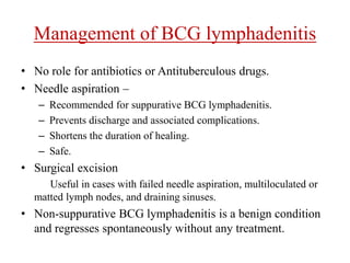 Management of BCG lymphadenitis
• No role for antibiotics or Antituberculous drugs.
• Needle aspiration –
– Recommended for suppurative BCG lymphadenitis.
– Prevents discharge and associated complications.
– Shortens the duration of healing.
– Safe.
• Surgical excision
Useful in cases with failed needle aspiration, multiloculated or
matted lymph nodes, and draining sinuses.
• Non-suppurative BCG lymphadenitis is a benign condition
and regresses spontaneously without any treatment.
 