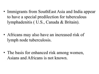 • Immigrants from SouthEast Asia and India appear
to have a special predilection for tuberculous
lymphadenitis ( U.S., Canada & Britain).
• Africans may also have an increased risk of
lymph node tuberculosis.
• The basis for enhanced risk among women,
Asians and Africans is not known.
 