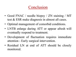 Conclusion
• Good FNAC / needle biopsy / ZN staining / MT
test & ESR make diagnosis in almost all cases.
• Optimal management of comorbid conditions.
• LNTB enlarge during ATT or appear afresh will
eventually respond to treatment.
• Development of fluctuation requires immediate
attention - Early surgical intervention.
• Residual LN at end of ATT should be closely
monitored.
 