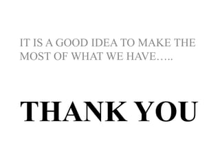 THANK YOU
IT IS A GOOD IDEA TO MAKE THE
MOST OF WHAT WE HAVE…..
 