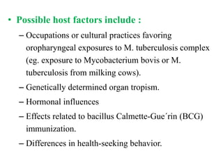 • Possible host factors include :
– Occupations or cultural practices favoring
oropharyngeal exposures to M. tuberculosis complex
(eg. exposure to Mycobacterium bovis or M.
tuberculosis from milking cows).
– Genetically determined organ tropism.
– Hormonal influences
– Effects related to bacillus Calmette-Gue´rin (BCG)
immunization.
– Differences in health-seeking behavior.
 