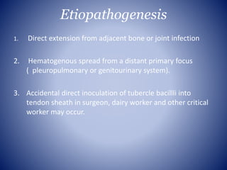 Etiopathogenesis
1. Direct extension from adjacent bone or joint infection
2. Hematogenous spread from a distant primary focus
( pleuropulmonary or genitourinary system).
3. Accidental direct inoculation of tubercle bacillli into
tendon sheath in surgeon, dairy worker and other critical
worker may occur.
 