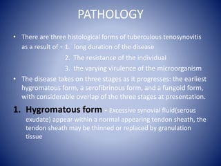 PATHOLOGY
• There are three histological forms of tuberculous tenosynovitis
as a result of - 1. long duration of the disease
2. The resistance of the individual
3. the varying virulence of the microorganism
• The disease takes on three stages as it progresses: the earliest
hygromatous form, a serofibrinous form, and a fungoid form,
with considerable overlap of the three stages at presentation.
1. Hygromatous form - Excessive synovial fluid(serous
exudate) appear within a normal appearing tendon sheath, the
tendon sheath may be thinned or replaced by granulation
tissue
 